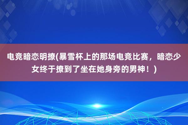 电竞暗恋明撩(暴雪杯上的那场电竞比赛，暗恋少女终于撩到了坐在她身旁的男神！)