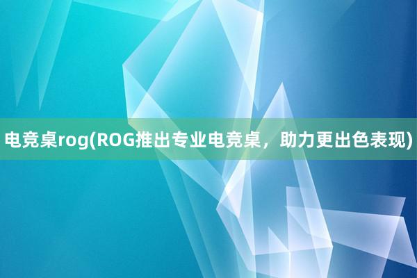 电竞桌rog(ROG推出专业电竞桌，助力更出色表现)