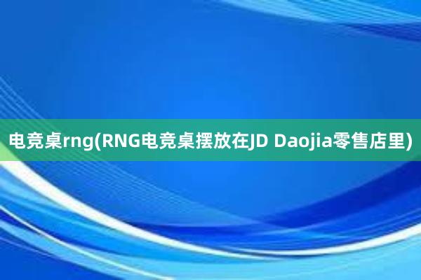 电竞桌rng(RNG电竞桌摆放在JD Daojia零售店里)