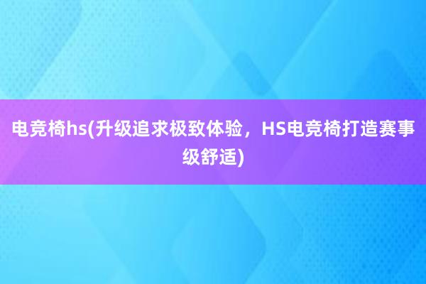 电竞椅hs(升级追求极致体验，HS电竞椅打造赛事级舒适)