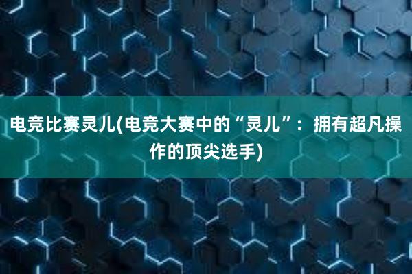 电竞比赛灵儿(电竞大赛中的“灵儿”：拥有超凡操作的顶尖选手)