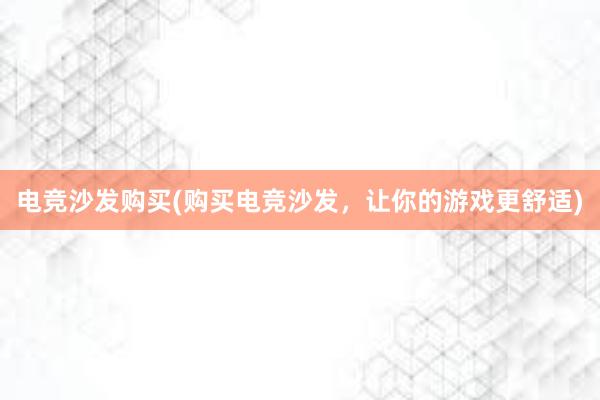 电竞沙发购买(购买电竞沙发，让你的游戏更舒适)