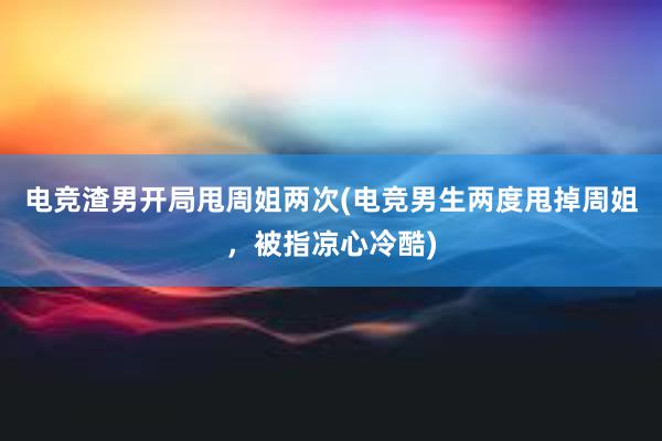 电竞渣男开局甩周姐两次(电竞男生两度甩掉周姐，被指凉心冷酷)