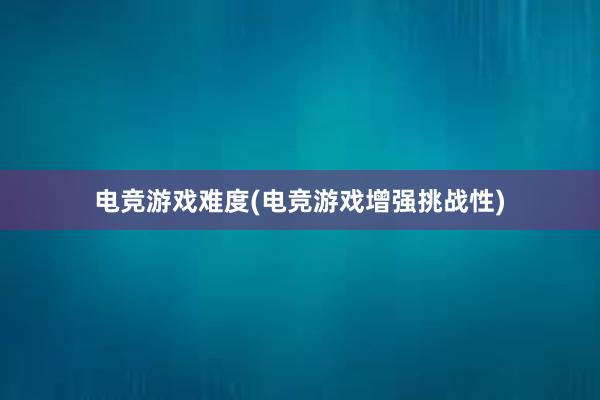 电竞游戏难度(电竞游戏增强挑战性)