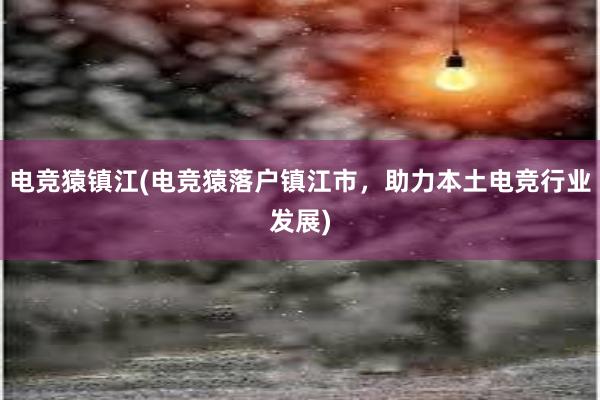 电竞猿镇江(电竞猿落户镇江市，助力本土电竞行业发展)