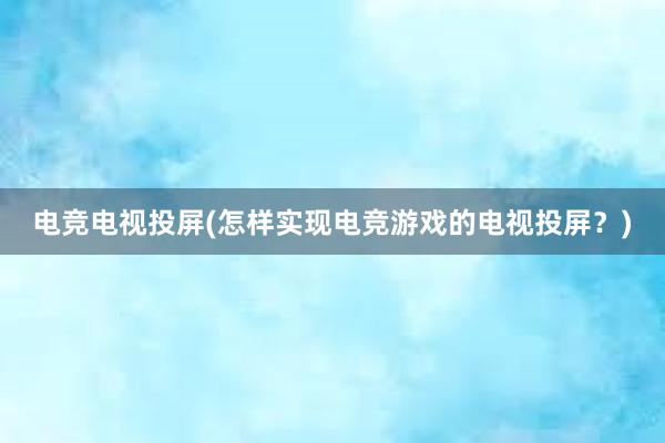 电竞电视投屏(怎样实现电竞游戏的电视投屏？)