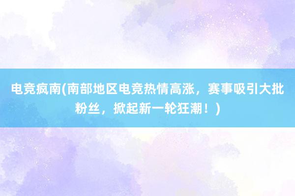 电竞疯南(南部地区电竞热情高涨，赛事吸引大批粉丝，掀起新一轮狂潮！)