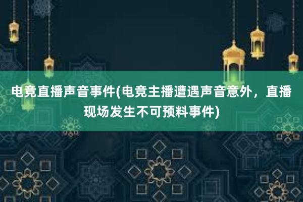 电竞直播声音事件(电竞主播遭遇声音意外，直播现场发生不可预料事件)