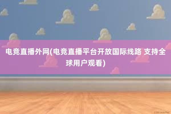 电竞直播外网(电竞直播平台开放国际线路 支持全球用户观看)