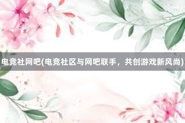 电竞社网吧(电竞社区与网吧联手，共创游戏新风尚)