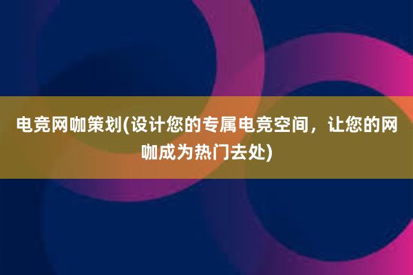 电竞网咖策划(设计您的专属电竞空间，让您的网咖成为热门去处)