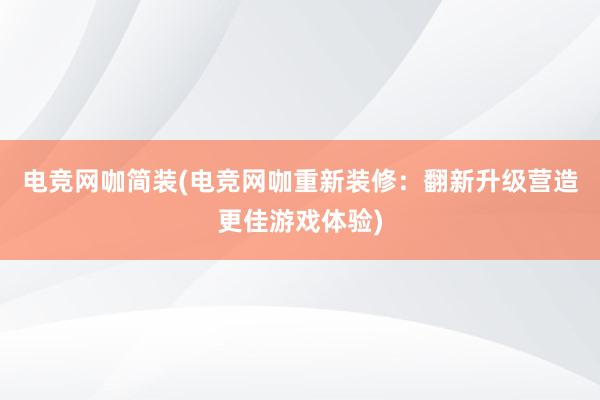 电竞网咖简装(电竞网咖重新装修：翻新升级营造更佳游戏体验)