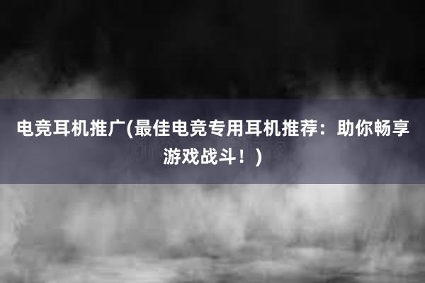 电竞耳机推广(最佳电竞专用耳机推荐：助你畅享游戏战斗！)