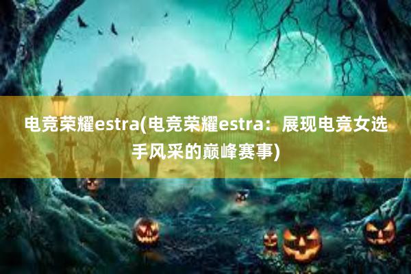 电竞荣耀estra(电竞荣耀estra：展现电竞女选手风采的巅峰赛事)