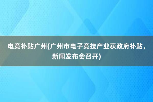 电竞补贴广州(广州市电子竞技产业获政府补贴，新闻发布会召开)