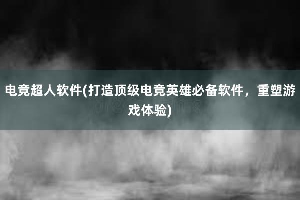 电竞超人软件(打造顶级电竞英雄必备软件，重塑游戏体验)