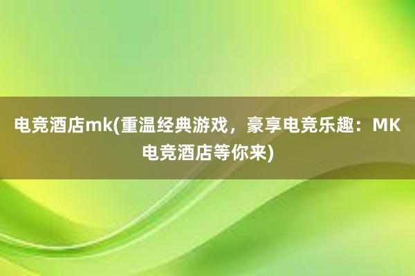 电竞酒店mk(重温经典游戏，豪享电竞乐趣：MK电竞酒店等你来)