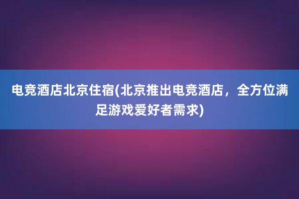 电竞酒店北京住宿(北京推出电竞酒店，全方位满足游戏爱好者需求)