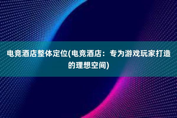 电竞酒店整体定位(电竞酒店：专为游戏玩家打造的理想空间)