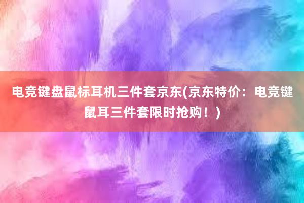 电竞键盘鼠标耳机三件套京东(京东特价：电竞键鼠耳三件套限时抢购！)