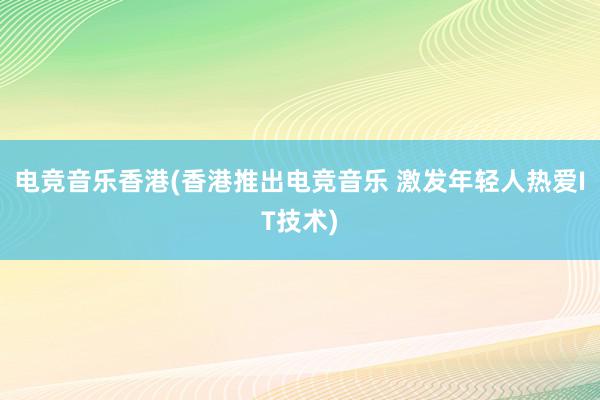 电竞音乐香港(香港推出电竞音乐 激发年轻人热爱IT技术)