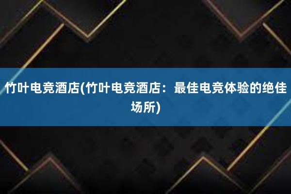 竹叶电竞酒店(竹叶电竞酒店：最佳电竞体验的绝佳场所)