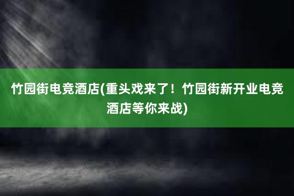 竹园街电竞酒店(重头戏来了！竹园街新开业电竞酒店等你来战)