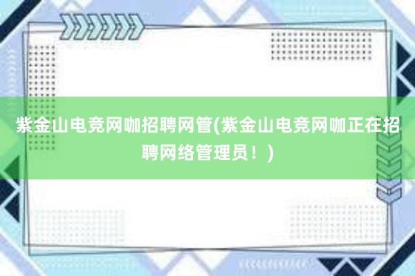 紫金山电竞网咖招聘网管(紫金山电竞网咖正在招聘网络管理员！)