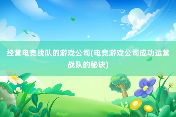 经营电竞战队的游戏公司(电竞游戏公司成功运营战队的秘诀)