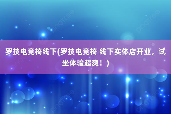 罗技电竞椅线下(罗技电竞椅 线下实体店开业，试坐体验超爽！)