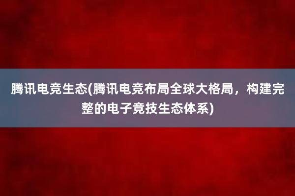 腾讯电竞生态(腾讯电竞布局全球大格局，构建完整的电子竞技生态体系)