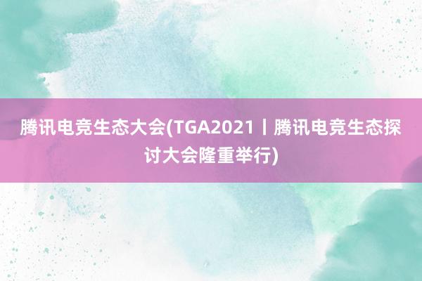 腾讯电竞生态大会(TGA2021丨腾讯电竞生态探讨大会隆重举行)