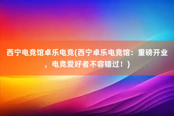 西宁电竞馆卓乐电竞(西宁卓乐电竞馆：重磅开业，电竞爱好者不容错过！)