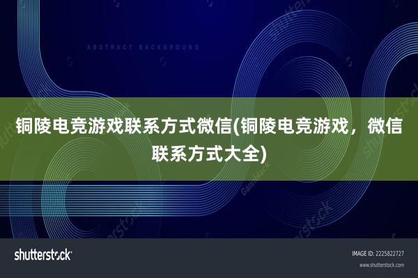 铜陵电竞游戏联系方式微信(铜陵电竞游戏，微信联系方式大全)