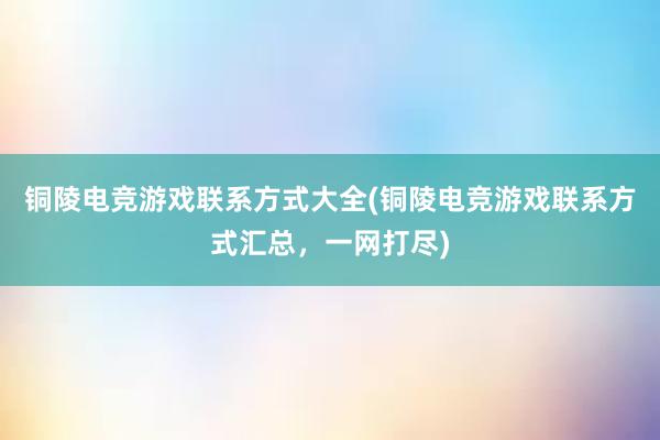 铜陵电竞游戏联系方式大全(铜陵电竞游戏联系方式汇总，一网打尽)