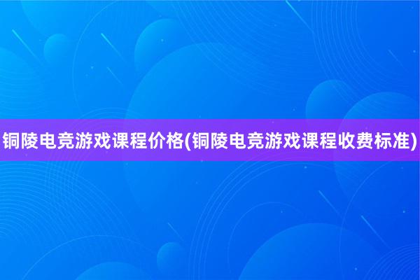 铜陵电竞游戏课程价格(铜陵电竞游戏课程收费标准)