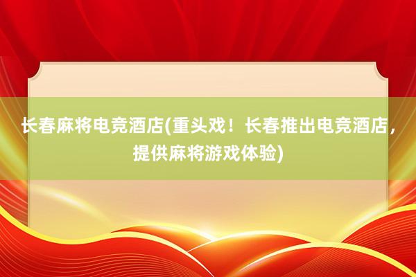 长春麻将电竞酒店(重头戏！长春推出电竞酒店，提供麻将游戏体验)