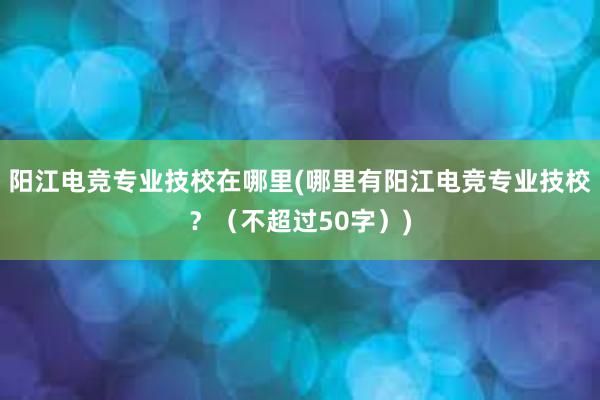 阳江电竞专业技校在哪里(哪里有阳江电竞专业技校？（不超过50字）)