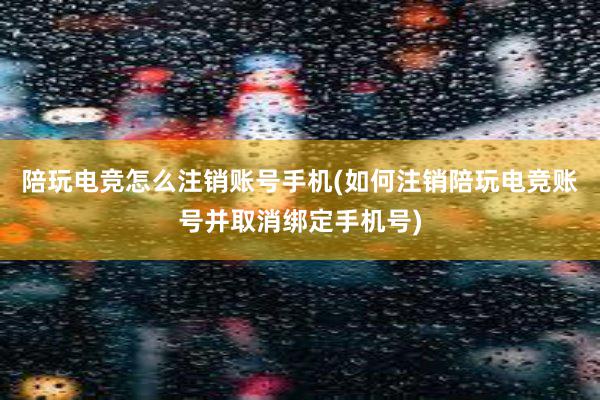 陪玩电竞怎么注销账号手机(如何注销陪玩电竞账号并取消绑定手机号)