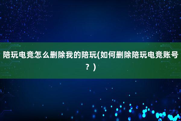 陪玩电竞怎么删除我的陪玩(如何删除陪玩电竞账号？)