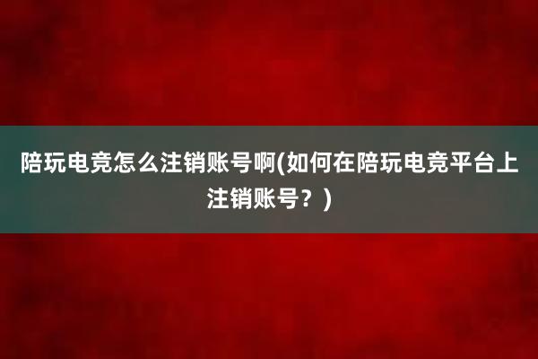 陪玩电竞怎么注销账号啊(如何在陪玩电竞平台上注销账号？)