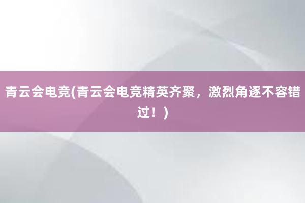 青云会电竞(青云会电竞精英齐聚，激烈角逐不容错过！)