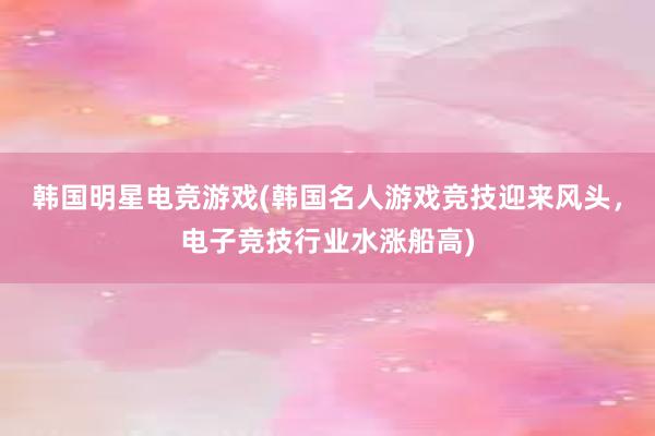 韩国明星电竞游戏(韩国名人游戏竞技迎来风头，电子竞技行业水涨船高)