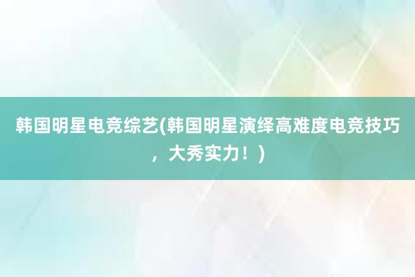 韩国明星电竞综艺(韩国明星演绎高难度电竞技巧，大秀实力！)