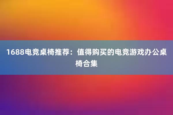 1688电竞桌椅推荐：值得购买的电竞游戏办公桌椅合集