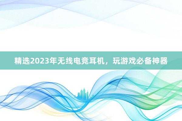 精选2023年无线电竞耳机，玩游戏必备神器