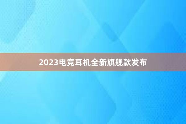 2023电竞耳机全新旗舰款发布