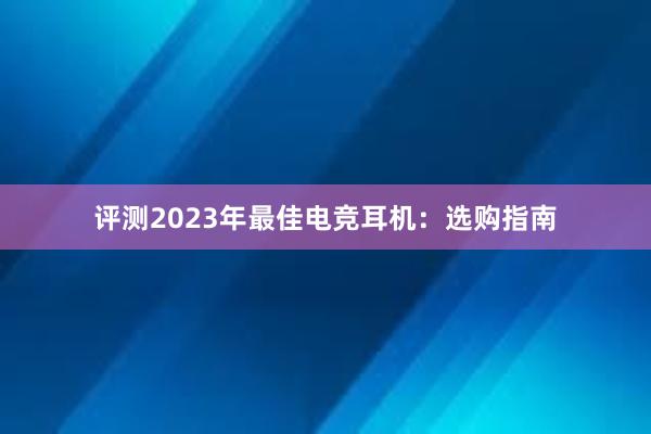 评测2023年最佳电竞耳机：选购指南