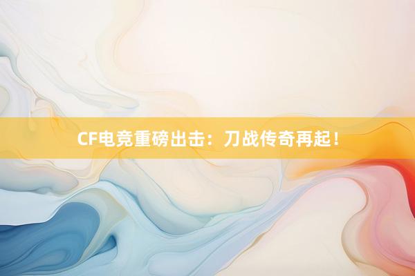 CF电竞重磅出击：刀战传奇再起！