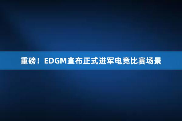 重磅！EDGM宣布正式进军电竞比赛场景